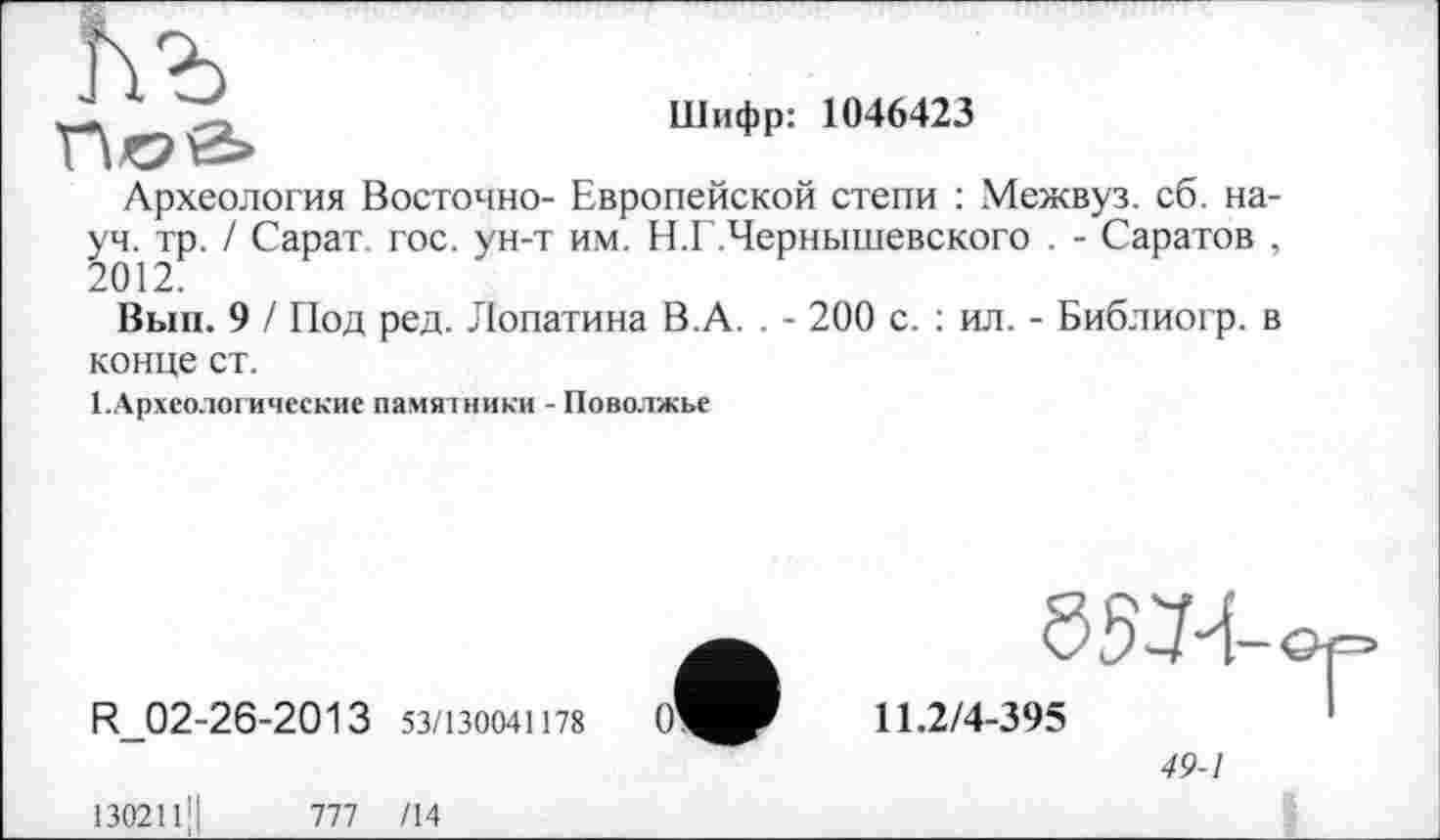 ﻿J.	Шифр: 1046423
Археология Восточно- Европейской степи : Межвуз. сб. науч. тр. / Сарат. гос. ун-т им. Н.Г.Чернышевского . - Саратов , 2012.
Вып. 9 / Под ред. Лопатина В.А. . - 200 с. : ил. - Библиогр. в конце ст.
1.Археологические памятники - Поволжье

R_02-26-2013 53/130041178
130211'1	777 /14
11.2/4-395
49-1